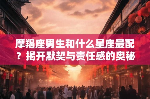 摩羯座男生和什么星座最配？揭开默契与责任感的奥秘！