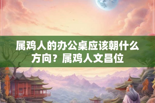 属鸡人的办公桌应该朝什么方向？属鸡人文昌位