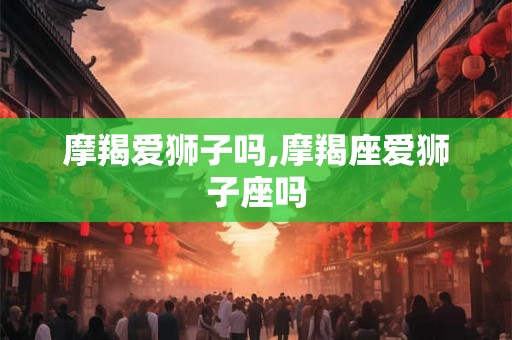 摩羯爱狮子吗,摩羯座爱狮子座吗