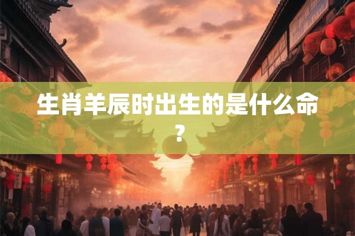 生肖羊辰时出生的是什么命？