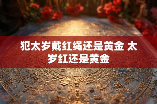 犯太岁戴红绳还是黄金 太岁红还是黄金