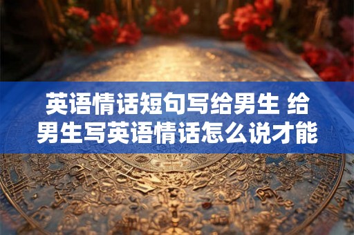 英语情话短句写给男生 给男生写英语情话怎么说才能表达爱意