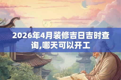 2026年4月装修吉日吉时查询,哪天可以开工