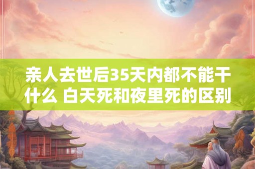 亲人去世后35天内都不能干什么 白天死和夜里死的区别 亲人去世后35天内都不能干什么 白天死和夜里死的区别