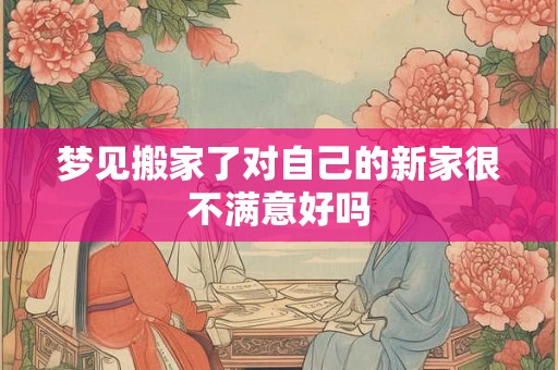 梦见搬家了对自己的新家很不满意好吗 梦见搬家了对自己的新家很不满意好吗
