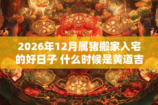 2026年12月属猪搬家入宅的好日子 什么时候是黄道吉日