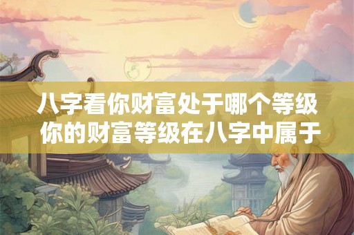 八字看你财富处于哪个等级 你的财富等级在八字中属于哪个