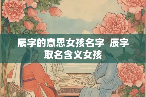 辰字的意思女孩名字  辰字取名含义女孩