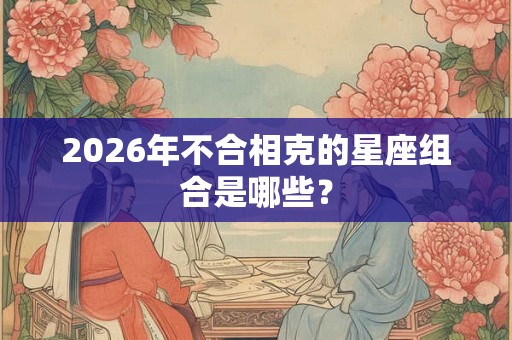 2026年不合相克的星座组合是哪些？