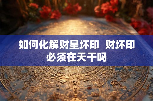 如何化解财星坏印 财坏印必须在天干吗 如何化解财星坏印 财坏印必须在天干吗