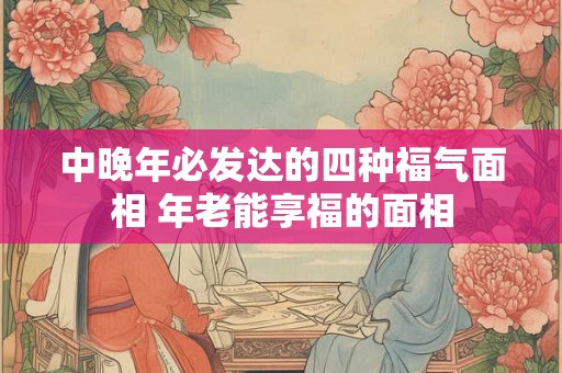 中晚年必发达的四种福气面相 年老能享福的面相