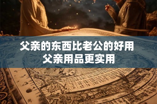 父亲的东西比老公的好用 父亲用品更实用
