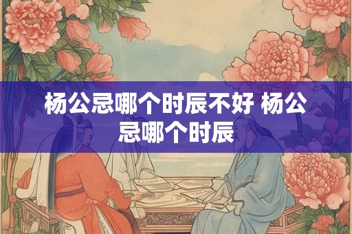杨公忌哪个时辰不好 杨公忌哪个时辰 杨公忌哪个时辰不好 杨公忌哪个时辰