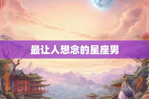 最让人想念的星座男 最让人想念的星座男