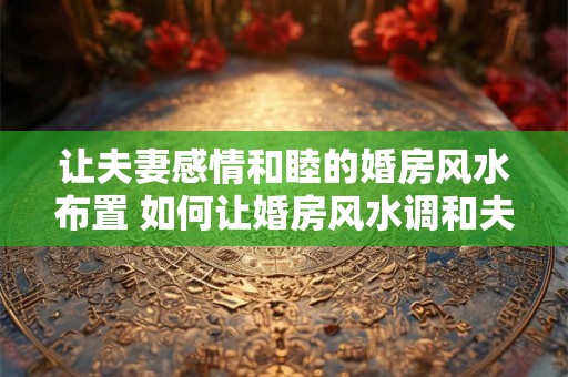 让夫妻感情和睦的婚房风水布置 如何让婚房风水调和夫妻情