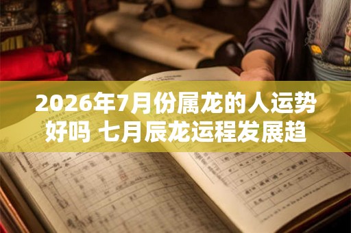 2026年7月份属龙的人运势好吗 七月辰龙运程发展趋势