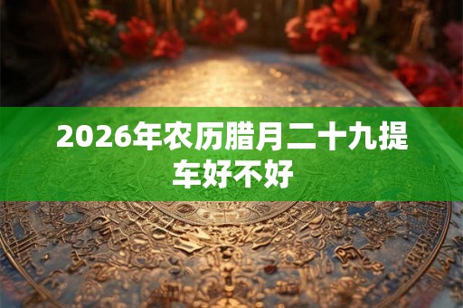 2026年农历腊月二十九提车好不好 2026年农历腊月二十九提车好不好