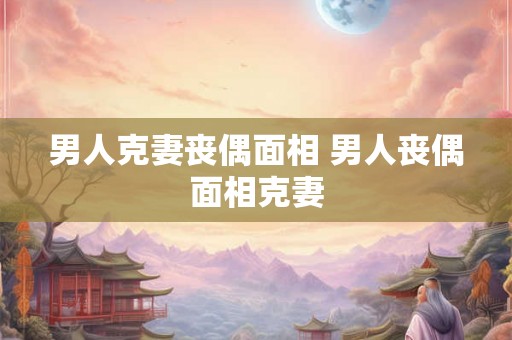 男人克妻丧偶面相 男人丧偶面相克妻 男人克妻丧偶面相 男人丧偶面相克妻