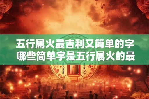 五行属火最吉利又简单的字 哪些简单字是五行属火的最吉利 五行属火最吉利又简单的字 哪些简单字是五行属火的最吉利
