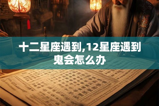十二星座遇到,12星座遇到鬼会怎么办