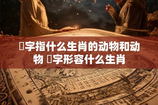 鞪字指什么生肖的动物和动物 飜字形容什么生肖