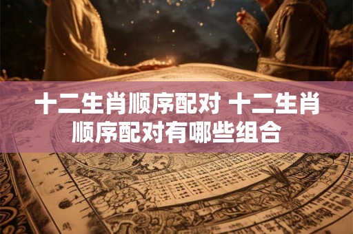 十二生肖顺序配对 十二生肖顺序配对有哪些组合