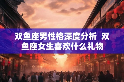 双鱼座男性格深度分析 双鱼座女生喜欢什么礼物 双鱼座男性格深度分析 双鱼座女生喜欢什么礼物