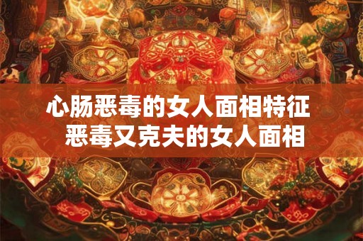 心肠恶毒的女人面相特征  恶毒又克夫的女人面相