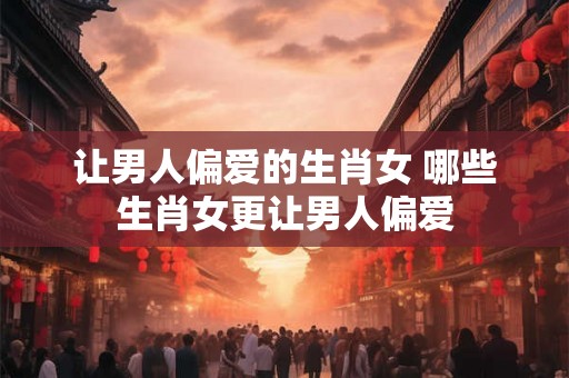 让男人偏爱的生肖女 哪些生肖女更让男人偏爱