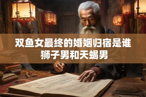 双鱼女最终的婚姻归宿是谁 狮子男和天蝎男