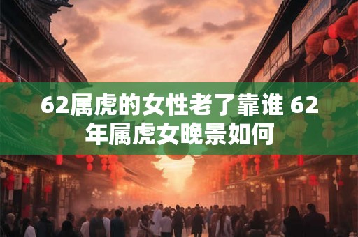 62属虎的女性老了靠谁 62年属虎女晚景如何 62属虎的女性老了靠谁 62年属虎女晚景如何
