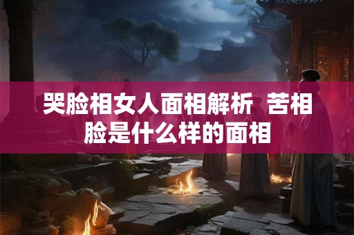 哭脸相女人面相解析  苦相脸是什么样的面相