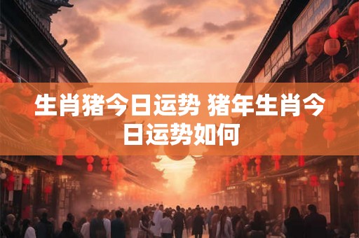 生肖猪今日运势 猪年生肖今日运势如何 生肖猪今日运势 猪年生肖今日运势如何