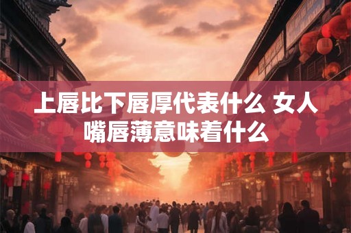 上唇比下唇厚代表什么 女人嘴唇薄意味着什么