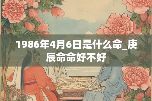 1986年4月6日是什么命_庚辰命命好不好 1986年4月6日是什么命_庚辰命命好不好