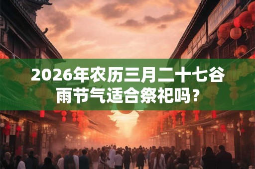 2026年农历三月二十七谷雨节气适合祭祀吗？