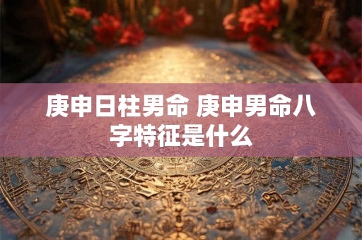 庚申日柱男命 庚申男命八字特征是什么