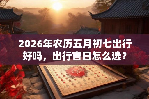 2026年农历五月初七出行好吗，出行吉日怎么选？