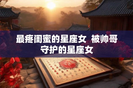 最疼闺蜜的星座女 被帅哥守护的星座女 最疼闺蜜的星座女 被帅哥守护的星座女