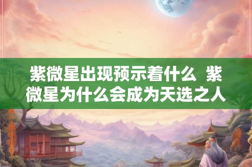 紫微星出现预示着什么  紫微星为什么会成为天选之人