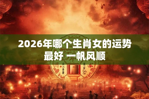 2026年哪个生肖女的运势最好 一帆风顺