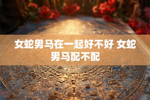 女蛇男马在一起好不好 女蛇男马配不配 女蛇男马在一起好不好 女蛇男马配不配