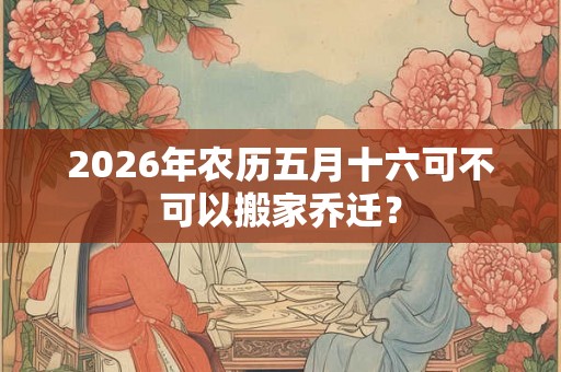 2026年农历五月十六可不可以搬家乔迁? 2026年农历五月十六可不可以搬家乔迁?