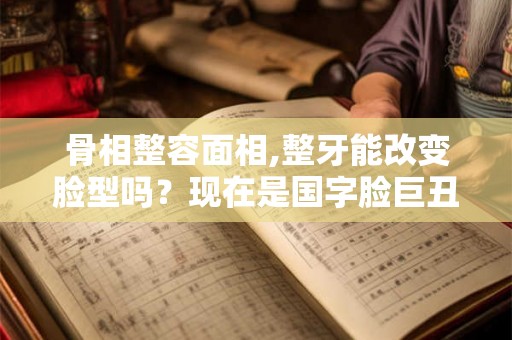 骨相整容面相,整牙能改变脸型吗？现在是国字脸巨丑。。。