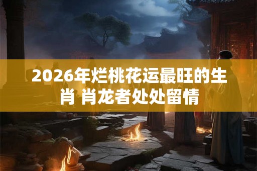 2026年烂桃花运最旺的生肖 肖龙者处处留情
