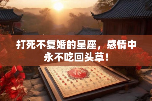 打死不复婚的星座，感情中永不吃回头草！
