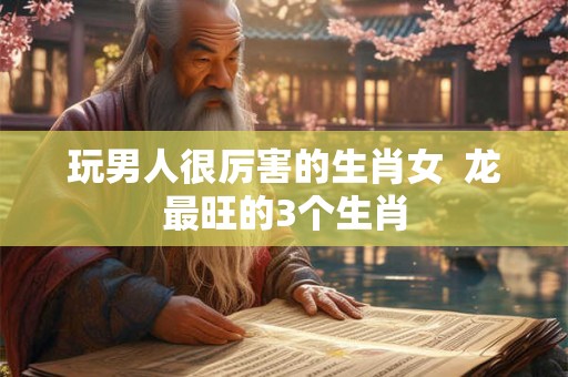 玩男人很厉害的生肖女  龙最旺的3个生肖