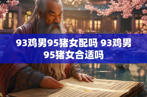 93鸡男95猪女配吗 93鸡男95猪女合适吗 93鸡男95猪女配吗 93鸡男95猪女合适吗