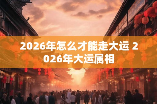 2026年怎么才能走大运 2026年大运属相