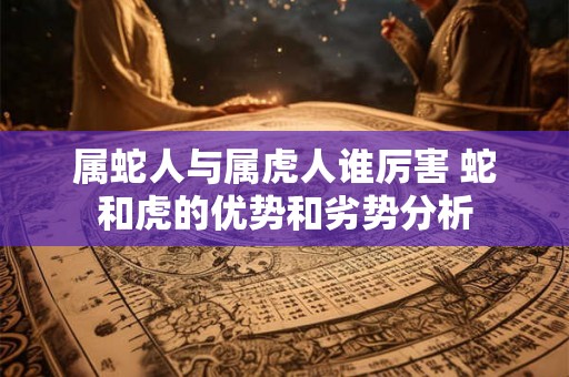 属蛇人与属虎人谁厉害 蛇和虎的优势和劣势分析 属蛇人与属虎人谁厉害 蛇和虎的优势和劣势分析